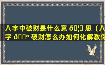 八字中破财是什么意 🦟 思（八字 🐺 破财怎么办如何化解教你3个改运的方法）